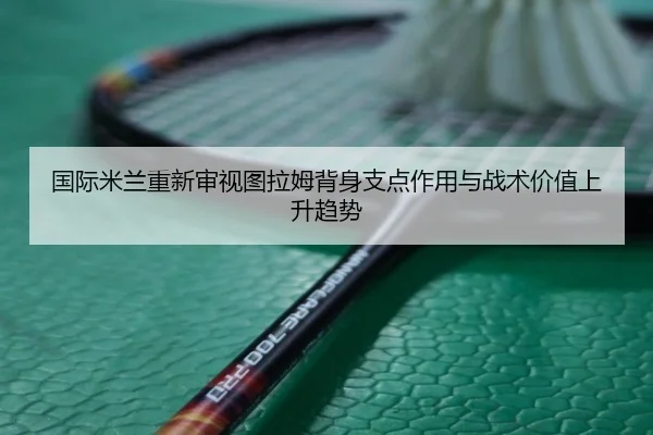 国际米兰重新审视图拉姆背身支点作用与战术价值上升趋势