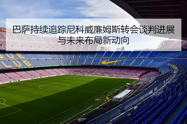 巴萨持续追踪尼科威廉姆斯转会谈判进展与未来布局新动向