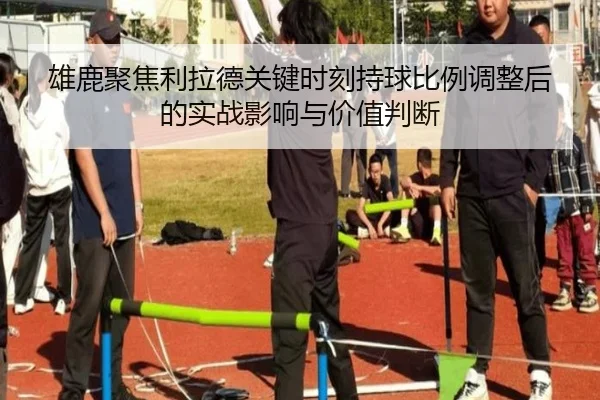 雄鹿聚焦利拉德关键时刻持球比例调整后的实战影响与价值判断