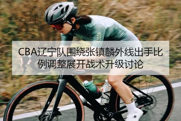 CBA辽宁队围绕张镇麟外线出手比例调整展开战术升级讨论