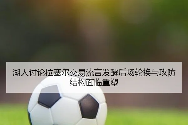 湖人讨论拉塞尔交易流言发酵后场轮换与攻防结构面临重塑