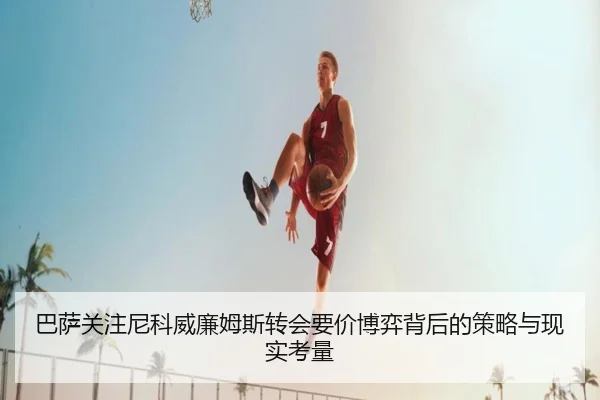 巴萨关注尼科威廉姆斯转会要价博弈背后的策略与现实考量