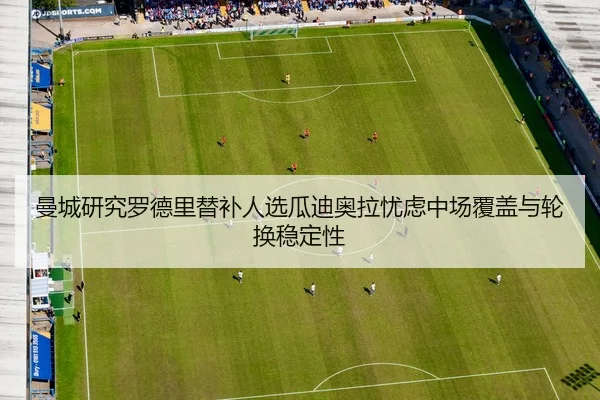 曼城研究罗德里替补人选瓜迪奥拉忧虑中场覆盖与轮换稳定性