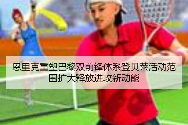 恩里克重塑巴黎双前锋体系登贝莱活动范围扩大释放进攻新动能